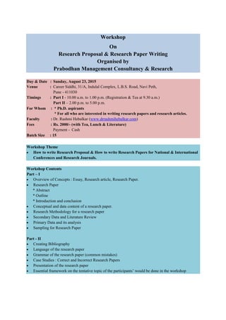 Workshop
On
Research Proposal & Research Paper Writing
Organised by
Prabodhan Management Consultancy & Research
Day & Date : Sunday, August 23, 2015
Venue : Career Siddhi, 31/A, Indulal Complex, L.B.S. Road, Navi Peth,
Pune - 411030
Timings : Part I - 10.00 a.m. to 1.00 p.m. (Registration & Tea at 9.30 a.m.)
Part II – 2.00 p.m. to 5.00 p.m.
For Whom : * Ph.D. aspirants
* For all who are interested in writing research papers and research articles.
Faculty : Dr. Rashmi Hebalkar (www.drrashmihebalkar.com)
Fees : Rs. 2000/- (with Tea, Lunch & Literature)
Payment - Cash
Batch Size : 15
Workshop Theme
• How to write Research Proposal & How to write Research Papers for National & International
Conferences and Research Journals.
Workshop Contents
Part – I
• Overview of Concepts : Essay, Research article, Research Paper.
• Research Paper
* Abstract
* Outline
* Introduction and conclusion
• Conceptual and data content of a research paper.
• Research Methodology for a research paper
• Secondary Data and Literature Review
• Primary Data and its analysis
• Sampling for Research Paper
Part - II
• Creating Bibliography
• Language of the research paper
• Grammar of the research paper (common mistakes)
• Case Studies : Correct and Incorrect Research Papers
• Presentation of the research paper
• Essential framework on the tentative topic of the participants’ would be done in the workshop
 