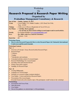 Workshop
On
Research Proposal & Research Paper Writing
Organised by
Prabodhan Management Consultancy & Research
Day & Date : Sunday, January 22, 2017
Venue : Career Siddhi, 31/A, Indulal Complex, L.B.S. Road, Navi Peth,
Pune - 411030
Timings : 10.00 a.m. to 5.00 p.m. (Registration & Tea at 9.30 a.m.)
For Whom : * M.Phil, Ph.D. aspirants
* For all who are interested in writing research papers and research articles.
Faculty : Dr. Rashmi Hebalkar (www.drrashmihebalkar.com)
Fees : Rs. 2000/- (with Tea, Lunch & Literature)
Payment - Cash
Batch Size : 10
Workshop Theme
 Howto write Research Proposal & Howto write Research Papers for National & International
Conferencesand Research Journals.
Workshop Contents
Part – I
 Overview of Concepts : Essay, Research article,Research Paper.
 Research Paper
* Abstract
* Outline
* Introduction and conclusion
 Conceptual and data content of a research paper.
 Research Methodology for a research paper
 Secondary Data and Literature Review
 Primary Data and its analysis
 Sampling for Research Paper
Part - II
 Creating Bibliography
 Language of a research paper
 Grammar of a research writing (common mistakes)
 Case Studies : Correct and Incorrect Research Papers
 Presentation of the research paper
(Essential framework on the tentative topic of the participants would be done in the workshop)
Methodology
 Presentation with Power Point.
 Open discussion
 Case Studies
 One on One guidance on selected topic /s of the participants
 
