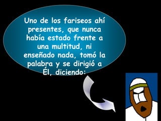Uno de los fariseos ahí
presentes, que nunca
había estado frente a
una multitud, ni
enseñado nada, tomó la
palabra y se dirigió a
Él, diciendo:
 