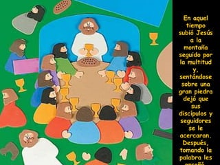 En aquel
tiempo
subió Jesús
a la
montaña
seguido por
la multitud
y,
sentándose
sobre una
gran piedra
dejó que
sus
discípulos y
seguidores
se le
acercaran.
Después,
tomando la
palabra les
 