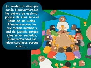 En verdad os digo que
serán bienaventurados
los pobres de espíritu,
porque de ellos será el
Reino de los Cielos.
Bienaventurados los
que tienen hambre y
sed de justicia porque
ellos serán saciados.
Bienaventurados los
misericordiosos porque
ellos....
 