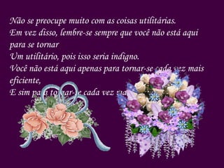 Não se preocupe muito com as coisas utilitárias.  Em vez disso, lembre-se sempre que você não está aqui para se tornar Um utilitário, pois isso seria indigno. Você não está aqui apenas para tornar-se cada vez mais eficiente,  E sim para tornar-se cada vez mais vivo. 