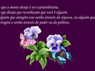 O que a mente deseja é ser extraordinária. O ego deseja que reconheçam que você é alguém. Alguém que atingirá esse sonho através da riqueza, ou alguém que Atingirá o sonho através do poder ou da política. 