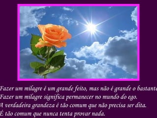 Fazer um milagre é um grande feito, mas não é grande o bastante. Fazer um milagre significa permanecer no mundo do ego. A verdadeira grandeza é tão comum que não precisa ser dita. É tão comum que nunca tenta provar nada. 