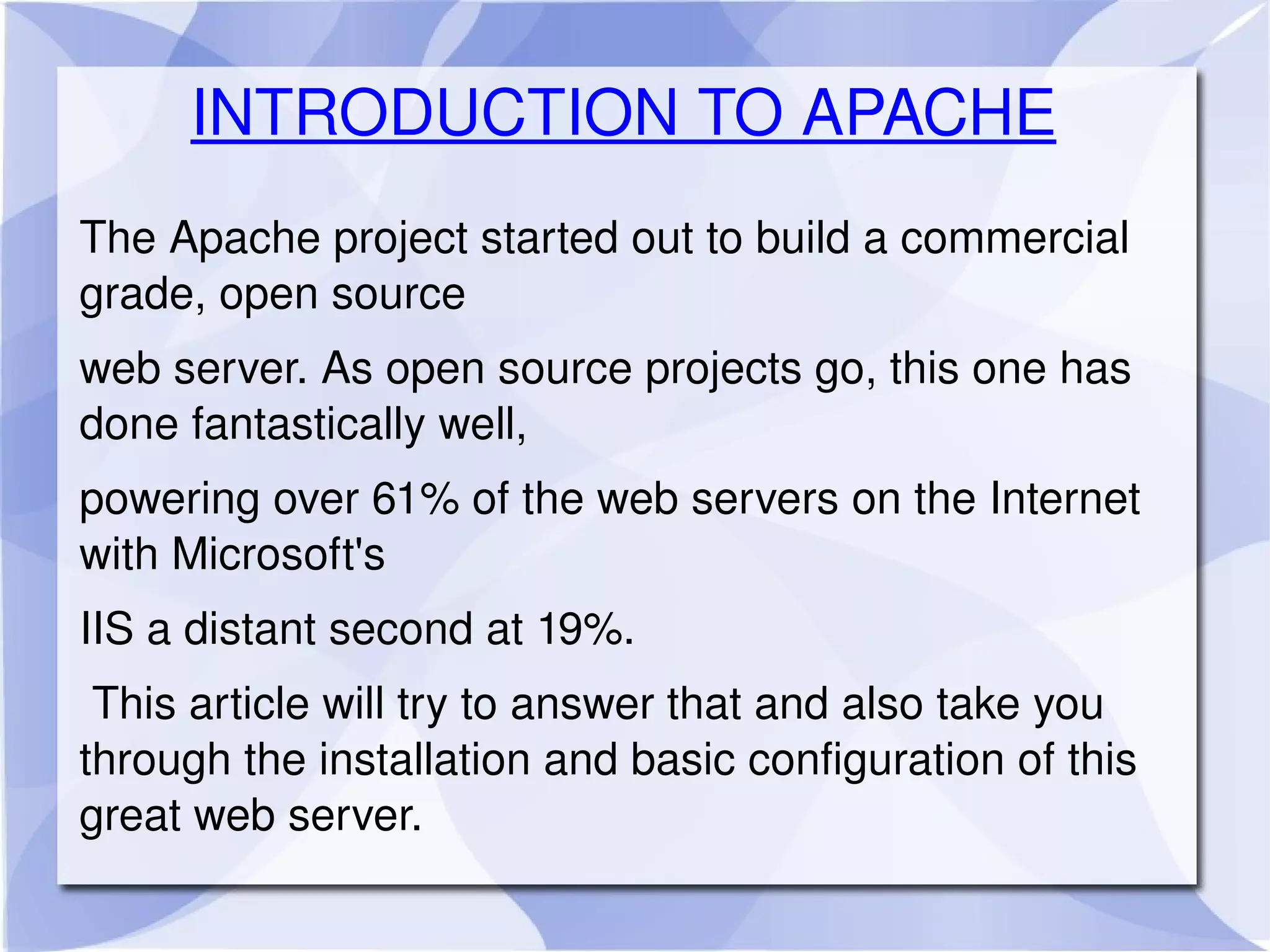 INTRODUCTION TO APACHE The Apache project started out to build a commercial grade, open source  web server. As open source projects go, this one has done fantastically well,  powering over 61% of the web servers on the Internet with Microsoft's  IIS a distant second at 19%. This article will try to answer that and also take you through the installation and basic configuration of this great web server.  