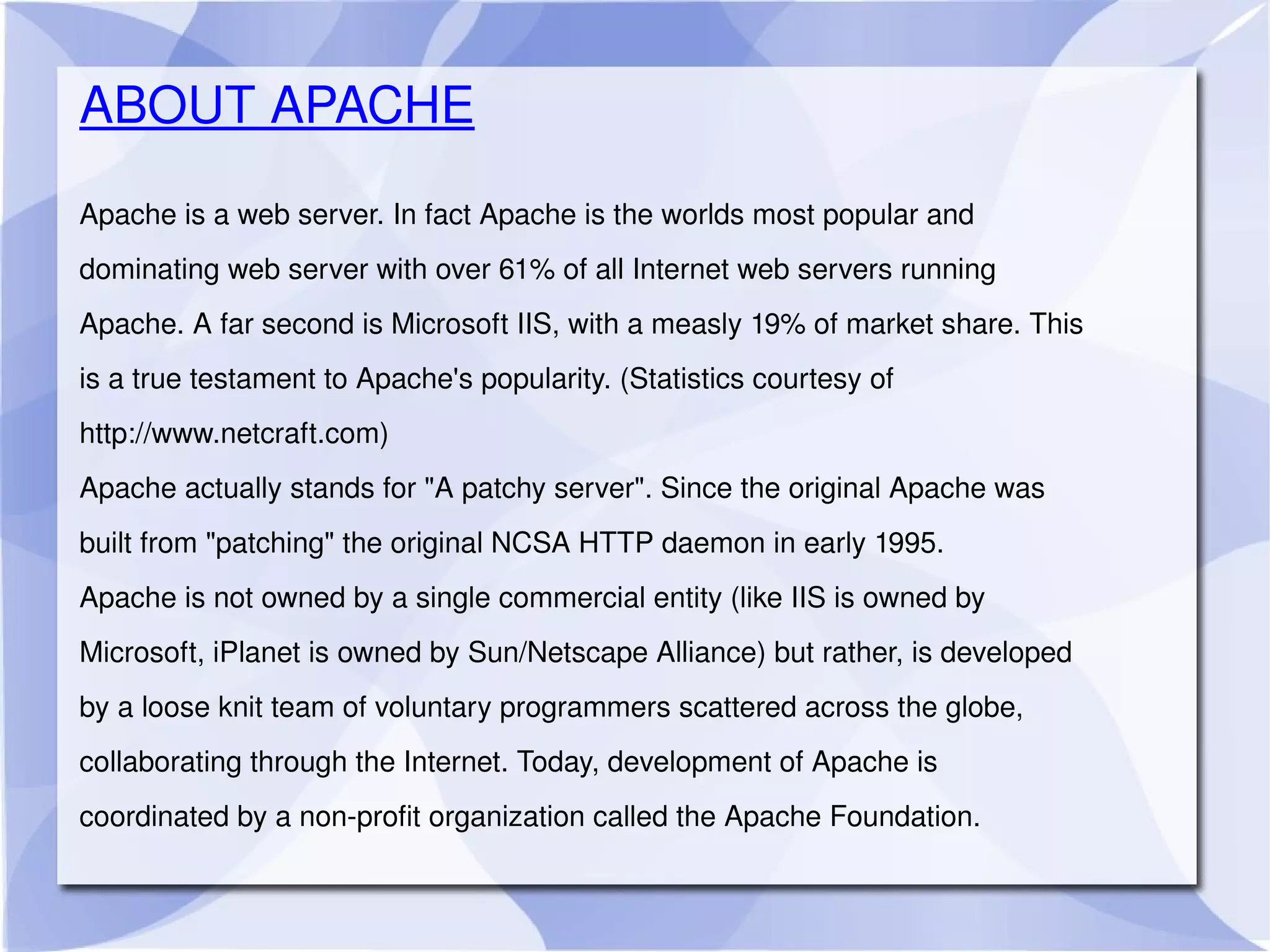 Apache is a web server. In fact Apache is the worlds most popular and dominating web server with over 61% of all Internet web servers running Apache. A far second is Microsoft IIS, with a measly 19% of market share. This is a true testament to Apache's popularity. (Statistics courtesy of http://www.netcraft.com) Apache actually stands for &quot;A patchy server&quot;. Since the original Apache was built from &quot;patching&quot; the original NCSA HTTP daemon in early 1995. Apache is not owned by a single commercial entity (like IIS is owned by Microsoft, iPlanet is owned by Sun/Netscape Alliance) but rather, is developed by a loose knit team of voluntary programmers scattered across the globe, collaborating through the Internet. Today, development of Apache is coordinated by a non-profit organization called the Apache Foundation. ABOUT APACHE 