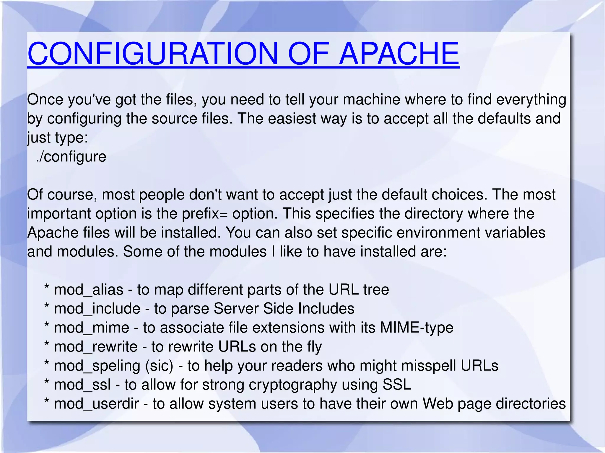 CONFIGURATION OF APACHE Once you've got the files, you need to tell your machine where to find everything by configuring the source files. The easiest way is to accept all the defaults and just type: ./configure Of course, most people don't want to accept just the default choices. The most important option is the prefix= option. This specifies the directory where the Apache files will be installed. You can also set specific environment variables and modules. Some of the modules I like to have installed are: * mod_alias - to map different parts of the URL tree * mod_include - to parse Server Side Includes * mod_mime - to associate file extensions with its MIME-type * mod_rewrite - to rewrite URLs on the fly * mod_speling (sic) - to help your readers who might misspell URLs * mod_ssl - to allow for strong cryptography using SSL * mod_userdir - to allow system users to have their own Web page directories 