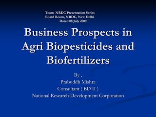 Team NRDC Presentation Series
       Board Room, NRDC, New Delhi
               Dated 08 July 2009


Business Prospects in
Agri Biopesticides and
     Biofertilizers
                     By ,
               Prabuddh Mishra
              Consultant ( BD II )
  National Research Development Corporation
 