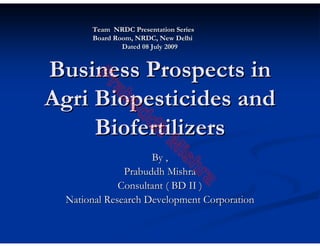 Team NRDC Presentation Series
       Board Room, NRDC, New Delhi
               Dated 08 July 2009


Business Prospects in
        Pr
           ab
Agri Biopesticides and
               ud
     Biofertilizers dh
                     By , M
                             is
                                 hr
               Prabuddh Mishra

                                       a
              Consultant ( BD II )
  National Research Development Corporation
 