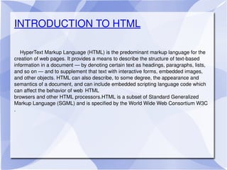 INTRODUCTION TO HTML HyperText Markup Language (HTML) is the predominant markup language for the creation of web pages. It provides a means to describe the structure of text-based information in a document — by denoting certain text as headings, paragraphs, lists, and so on — and to supplement that text with interactive forms, embedded images, and other objects. HTML can also describe, to some degree, the appearance and semantics of a document, and can include embedded scripting language code which can affect the behavior of web  HTML browsers and other HTML processors.HTML is a subset of Standard Generalized Markup Language (SGML) and is specified by the World Wide Web Consortium W3C .  