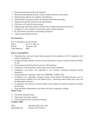  Maintaining personal records of all employees.
 Maintaining and updating the daily, weekly, monthly recruitment status reports.
 Maintaining the database for candidates and employees.
 Administering loan payment policies & subsequent deductions from salary.
 Preparation of monthly, half-yearly and annual returns.
 Proficiency in PF and ESI online payment.
 Implementing staff welfare policies with key focus on enhancing employee motivation.
 Compliance’s with all statutory records under various Labour legislation.
 PF, ESI LWF& IF formalities and furnishing all Returns.
 Administrating Welfare activities.
Past Experience:
M/S. A I Enterprises pvt ltd, Chennai
Period : Nov’11 to April’14
Position : Executive - HR
Total employees : 4000
Roles & responsibilities:-
 Formulated leave rules and various Safety programs for the employees of AIE in compliance with
statutory requirements.
 Created Committees (Works, Grievance, Sexual Harassment, Canteen, Transport, Health and Safety)
for AIE.
 Had introduced a Hostel Facilities System for AIE Employees.
 Compliance’s with all statutory records under various Labour legislation.
 Compliances with labour laws applicable to the Factories Conducting Periodical training
programme.
 Handling Buyer & compliances Audit Like. (PRIMARK, TAKKO, SGS).
 In addition to the responsible, Transport, Canteen, Social function, Providing Necessary assist to
injured persons at hospital, First Aid, Medical survey, monitoring canteen facility day to day, and
all administrative functions.
 Co-ordination with statutory & internal auditors of the company for smooth completion of auditing
at client place.
 Wage and Salary Administration, and welfare Activities, Compliance, Auditing.
Positive Traits:
 Fast learner and good listener.
 High energy and positive attitude.
 Good interpersonal skills and positive thinking.
Computer Skills:
Office : MS Office 2003, 2007, 2010.
OperatingSystem : Windows XP, Windows 7.
 