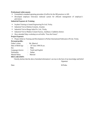 Professional Achievements
 Formulated a standard operating procedure (FoxPro) for the HR practices in AIE.
 Developed employee Grievance redressal system for efficient management of employee’s
grievances.
Industrial Exposure & Training:
 In-plant Training at Anand Engineering Pvt Ltd, Trichy.
 Industrial Visit at Dalmia Cements, Ariyalur.
 Industrial Visit at Bunge India Pvt. Ltd., Trichy.
 Industrial Visit at Madras Cement Factory, Aalathyur, Cuddalore district.
 Have attended 2days workshop on soft skills: “Face the Future”.
Project Exposure
 Project titled on Training and Development in Perfact International Fabricators (P) Ltd, Trichy.
Personal profile:
Father’s name : Mr. Manivel
Date of Birth/Age : 10th
June 1988/28 yrs.
Sex : Male
Languages known : Tamil and English
Nationality : Indian
Marital Status : Married
DECLARATION:
I hereby declare that the above furnished information’s are true to the best of my knowledge and belief.
Signature
Date: M Prabu
 