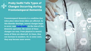 Praby Sodhi Tells Types of
Changes Occurring during
Frontotemporal Dementia
Frontotemporal dementia is a condition that
takes place when brain lobes are affected. As
this disorder develops, several changes begin
to occur, says Praby Sodhi. In the view of this
dementia specialist, the nature of these
changes can vary. From physical to mental,
many of them are observed. At times, they
can increase in numbers. Or, in some cases,
they may become more severe.
 