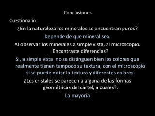 Conclusiones
Cuestionario
¿En la naturaleza los minerales se encuentran puros?
Depende de que mineral sea.
Al observar los minerales a simple vista, al microscopio.
Encontraste diferencias?
Si, a simple vista no se distinguen bien los colores que
realmente tienen tampoco su textura, con el microscopio
si se puede notar la textura y diferentes colores.
¿Los cristales se parecen a alguna de las formas
geométricas del cartel, a cuales?.
La mayoría
 
