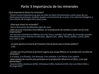 Parte 3 Importancia de los minerales
¿Qué importancia tienen los minerales?
Tienen mucha importancia ya que con ellos se hacen herramientas y otras cosas de uso
diario para las personas, también ayudan a la economía de un país, a los sistemas biológicos y
a la creación de energía entre otras cosas.
¿Para qué sirven los minerales?
Para la formación de diferentes tipos de rocas
¿Qué recursos minerales tiene México, en la producción de metales y cuáles son los más
importantes?
Los recursos minerales en México son muy ricos y variados. Casi todos los minerales pueden
encontrarse como reservas en este país, algunos son: cobre, hierro, fosfato, uranio, plata,
oro, cobre y zinc.
¿Cuánto aporta la minería de Producto Interno Bruto para el Gasto público?
1.6%
¿Cuáles son los primeros 6 primeros lugares que ocupa México en la producción mundial de
minerales?
1 en plata, 2 en fluorita, 3 en bismuto, 4 en celestita, 5 en Plomo, 6 en cadmio
¿Qué estados de nuestro país participan en la producción Minera en el 2011, y con qué
porcentajes?
Sonora (23%), Zacatecas (23%), Chihuahua (14%), Coahuila (11%), San Luis Potosí (6%) y
Durango (6%).4
 