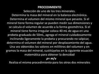 PROCEDIMIENTO
Selección de uno de los tres minerales.
Determina la masa del mineral en la balanza electrónica.
Determina el volumen del mismo mineral que pesaste. Si el
mineral tiene forma regular se pueden medir sus dimensiones y
se calcula el volumen de acuerdo a la forma geométrica. Si el
mineral tiene forma irregular coloca 40 mL de agua en una
probeta graduada de 50mL, agrega el mineral cuidadosamente
inclinando ligeramente la probeta y procurando no salpicar,
determina el volumen del mineral por desplazamiento del agua.
Una vez obtenidos los valores en mililitros del volumen y en
gramos la masa del mineral, sustitúyelos en la siguiente ecuación
matemática para obtener la densidad
ρ= m/v
Realiza el mismo procedimiento para los otros dos minerales
 