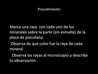 Procedimiento
Marca una raya con cada uno de los
minerales sobre la parte (sin esmalte) de la
placa de porcelana.
Observa de qué color fue la raya de cada
mineral
Observa las rayas al microscopio y describe
tu observación
 