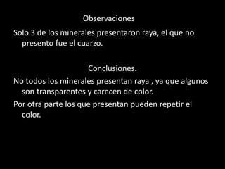 Observaciones
Solo 3 de los minerales presentaron raya, el que no
presento fue el cuarzo.
Conclusiones.
No todos los minerales presentan raya , ya que algunos
son transparentes y carecen de color.
Por otra parte los que presentan pueden repetir el
color.
 