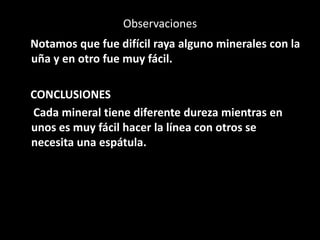 Observaciones
Notamos que fue difícil raya alguno minerales con la
uña y en otro fue muy fácil.
CONCLUSIONES
Cada mineral tiene diferente dureza mientras en
unos es muy fácil hacer la línea con otros se
necesita una espátula.
 