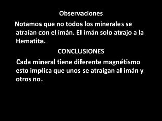 Observaciones
Notamos que no todos los minerales se
atraían con el imán. El imán solo atrajo a la
Hematita.
CONCLUSIONES
Cada mineral tiene diferente magnétismo
esto implica que unos se atraigan al imán y
otros no.
 