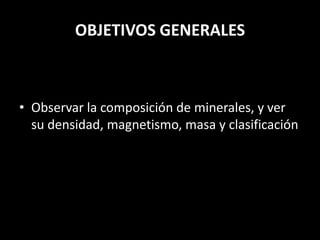 OBJETIVOS GENERALES
• Observar la composición de minerales, y ver
su densidad, magnetismo, masa y clasificación
 