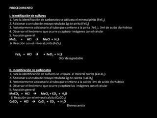 PROCEDIMIENTO
I. Identificación de sulfuros
1. Para la identificación de carbonatos se utilizara el mineral pirita (FeS2)
2. Adicionar a un tubo de ensayo rotulado 2g de pirita (FeS2)
3. Posteriormente adicionarle al tubo que contiene a la pirita (FeS2), 3ml de acido clorhídrico
4. Observar el fenómeno que ocurre y capturar imágenes con el celular
5. Reacción general
MeSx + HCl  MeCl + H2S
6. Reacción con el mineral pirita (FeS2)
FeS2 + HCl  + FeCl2 + H2S
Olor desagradable
II. Identificación de carbonatos
1. Para la identificación de sulfuros se utilizara el mineral calcita (CaCO3).
2. Adicionar a un tubo de ensayo rotulado 2g de calcita (CaCO3)
3. Posteriormente adicionarle al tubo que contiene a la calcita 3ml de acido clorhídrico
4. Observar el fenómeno que ocurre y capture las imágenes con el celular
5. Reacción general
MeCO3 + HCl  MeClx + CO2 + H2O
6. Reacción con el mineral calcita (CaCO3)
CaCO3 + HCl  CaCl2 + CO2 + H2O
Efervescencia
 