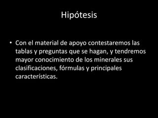 Hipótesis
• Con el material de apoyo contestaremos las
tablas y preguntas que se hagan, y tendremos
mayor conocimiento de los minerales sus
clasificaciones, fórmulas y principales
características.
 
