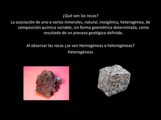 Cuestionario
¿Qué son las rocas?
La asociación de uno o varios minerales, natural, inorgánica, heterogénea, de
composición química variable, sin forma geométrica determinada, como
resultado de un proceso geológico definido.
Al observar las rocas ¿se ven Homogéneas o heterogéneas?
Heterogéneas
•
 