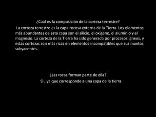 ¿Cuál es la composición de la corteza terrestre?
La corteza terrestre es la capa rocosa externa de la Tierra. Los elementos
más abundantes de esta capa son el silicio, el oxígeno, el aluminio y el
magnesio. La corteza de la Tierra ha sido generada por procesos ígneos, y
estas cortezas son más ricas en elementos incompatibles que sus mantos
subyacentes.
¿Las rocas forman parte de ella?
Si , ya que corresponde a una capa de la tierra
 