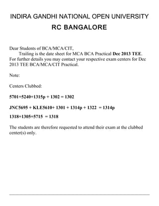 INDIRA GANDHI NATIONAL OPEN UNIVERSITY
RC BANGALORE
Dear Students of BCA/MCA/CIT,
Trailing is the date sheet for MCA BCA Practical Dec 2013 TEE.
For further details you may contact your respective exam centers for Dec
2013 TEE BCA/MCA/CIT Practical.
Note:
Centers Clubbed:
5701+5240+1315p + 1302 = 1302
JNC5695 + KLE5610+ 1301 + 1314p + 1322 = 1314p
1318+1305+5715 = 1318
The students are therefore requested to attend their exam at the clubbed
center(s) only.

 