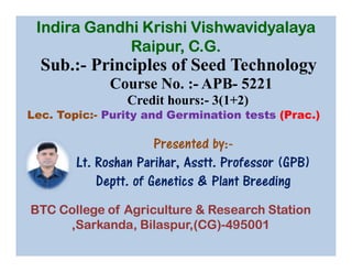 Sub.:- Principles of Seed Technology
Course No. :- APB- 5221
Credit hours:- 3(1+2)
Lec. Topic:- Purity and Germination tests (Prac.)
Presented by:-
Indira Gandhi Krishi Vishwavidyalaya
Raipur, C.G.
Presented by:-
Lt. Roshan Parihar, Asstt. Professor (GPB)
Deptt. of Genetics & Plant Breeding
BTC College of Agriculture & Research Station
,Sarkanda, Bilaspur,(CG)-495001
 
