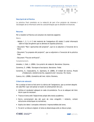06.503 · Competència comunicativa per a professionals de les TIC · Pràctica final · 2012-13 ·
· Estudis d’Informàtica Multimèdia i Telecomunicació

Descripció de la Pràctica
La pràctica final consisteix en la redacció de part d’un projecte de sistemes i
tecnologies de la informació amb les característiques que es detallen en Enunciat.

Recursos
Per a resoldre la Pràctica cal consultar els materials següents:
Bàsics
- Mòduls 1, 2, 3, 4 i 5 del material de l’assignatura (El mòdul 2 conté informació
sobre el tipus de gènere que es demana en aquesta pràctica).
- Document “Raó i oportunitat del projecte”, que es va adjuntar a l’enunciat de la
PAC3.
- Document “La proposta del projecte”, que us adjuntem a l’enunciat de la pràctica
final.
- Document “Fixa de verificació”.
Complementaris
Amadeo, I.; Solé, J. (2004). Curs pràctic de redacció. Barcelona: Columna.
Coromina, E. (1988). Tècniques d’escriptura. Barcelona: Teide.
Coromina, E.; Casacuberta, X.; Quintana, D. (2000). El treball de recerca. Procés
d’elaboració, memòria escrita, exposició oral i recursos. Vic: Eumo.
Cuenca, M.J. (2008). Gramàtica del text. Alzira: Bromera.
Criteris de valoració
Per a avaluar el text es farà servir la rúbrica de l’assignatura, que us enviem després
de cada PAC i que vam penjar al tauler al començament de curs.
• Utilitza el vocabulari adequat en cada circumstància. Fa un ús adequat del lèxic
tècnic quan és necessari.
• Tracta el tema amb l’objectivitat pròpia dels textos acadèmics.
• Escriu correctament des del punt de vista ortogràfic i sintàctic, evitant
estructures sintàctiques no normatives.
• Explica les idees i conceptes rellevants i imprescindibles del tema.
• Fa servir un discurs original: el tema es desenvolupa amb un discurs propi.

2

 