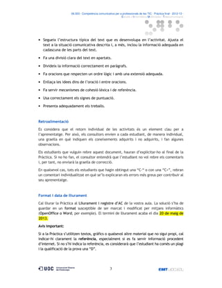 06.503 · Competència comunicativa per a professionals de les TIC · Pràctica final · 2012-13 ·
· Estudis d’Informàtica Multimèdia i Telecomunicació

• Segueix l’estructura típica del text que es desenvolupa en l’activitat. Ajusta el
text a la situació comunicativa descrita i, a més, inclou la informació adequada en
cadascuna de les parts del text.
• Fa una divisió clara del text en apartats.
• Divideix la informació correctament en paràgrafs.
• Fa oracions que respecten un ordre lògic i amb una extensió adequada.
• Enllaça les idees dins de l’oració i entre oracions.
• Fa servir mecanismes de cohesió lèxica i de referència.
• Usa correctament els signes de puntuació.
• Presenta adequadament els treballs.

Retroalimentació
Es considera que el retorn individual de les activitats és un element clau per a
l’aprenentatge. Per això, els consultors envien a cada estudiant, de manera individual,
una graella en què indiquen els coneixements adquirits i no adquirits, i fan algunes
observacions.
Els estudiants que vulguin rebre aquest document, hauran d’explicitar-ho al final de la
Pràctica. Si no ho fan, el consultor entendrà que l’estudiant no vol rebre els comentaris
i, per tant, no enviarà la graella de correcció.
En qualsevol cas, tots els estudiants que hagin obtingut una “C-“ o con una “C+”, rebran
un comentari individualitzat en què se’ls explicaran els errors més greus per contribuir al
seu aprenentatge.

Format i data de lliurament
Cal lliurar la Pràctica al Lliurament i registre d’AC de la vostra aula. La solució s’ha de
guardar en un format susceptible de ser marcat i modificat per mitjans informàtics
(OpenOffice o Word, per exemple). El termini de lliurament acaba el dia 20 de maig de
2013.
Avís important:
Si a la Pràctica s’utilitzen textos, gràfics o qualsevol altre material que no sigui propi, cal
indicar-hi clarament la referència, especialment si es fa servir informació procedent
d’internet. Si no s’hi indica la referència, es considerarà que l’estudiant ha comès un plagi
i la qualificació de la prova una “D”.

3

 
