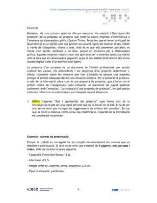 06.503 · Competència comunicativa per a professionals de les TIC · Pràctica final · 2012-13 ·
· Estudis d’Informàtica Multimèdia i Telecomunicació

Enunciat
Redacteu els tres primers apartats (Resum executiu, Introducció i Descripció del
projecte) de la proposta de projecte que emet la vostra empresa d’informàtica a
l’empresa de dissenyadors gràfics Quatre Tintes. Recordeu que el servei principal de
Quatretintes és un portal web que permet als usuaris registrats mostrar el seu treball
a través de fotografies, vídeos o text. Això és el que ells anomenen portafoli; es
tracta d’un portal, semblant a un bloc, pensat en exclusiva per a dissenyadors
gràfics. Aquesta empresa voldria crear una aplicació per a sistemes operatius mòbils
amb la idea que els dissenyadors pogueren pujar el seu treball directament des d’una
tauleta digital o des d’un telèfon intel ligent.
La proposta d’un projecte és un document de l’àmbit professional que pretén
explicar les causes, els antecedents i els objectius d’un projecte determinat i,
alhora, aconsella sobre les mesures que han d’adoptar-se perquè una empresa
prengui la decisió adequada davant una situació concreta. Per a preparar la pràctica,
a més de la informació sobre com és una proposta de projecte, que s’inclou en el
primer mòdul de l’assignatura, pots consultar un document de suport publicat
juntament amb l’enunciat: “La redacció d’una proposta de projecte”, en què podràs
entendre millor les característiques que compleix aquest document.

1.

NOTA: l’apartat “Raó i oportunitat del projecte” (que forma part de la
introducció) no pot ser una còpia del text que es va lliurar en la PAC 3: ha de ser
una versió nova que inclogui els suggeriments de millora del consultor. En cas
que es lliuri la mateixa versió sense cap modificació, l’apartat de la introducció
es considerarà incorrecte.

Extensió i normes de presentació
Perquè el treball es corregeixi ha de complir necessàriament les normes que es
detallen a continuació. El text ha de tenir una extensió de 5 pàgines, més portada i
índex, amb les característiques següents:
- Tipografia Times New Roman 12 pt.
- Interlineat d’1,5.
- Marges (inferior, superior, dreta, esquerra): 2,5 cm.
- Tipus d’alineació: justificada.

4

 