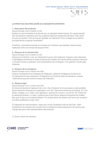 06.515· Narrativa interactiva · Pràctica · 2013-14 · Grau de Multimèdia
Estudis d'Informàtica Multimèdia i Telecomunicació

LA PRÀCTICA HA D'INCLOURE ELS SEGÜENTS APARTATS:
1.- Descripció del producte
Haurà d'ocupar com a màxim un full.
Explicar en què consisteix el producte que us agradaria desenvolupar. En aquest apartat
heu de descriure l'aplicació que heu projectat responent preguntes del tipus: Com serà?
De què es tractarà. Com és l'usuari hipotètic de l'aplicació? Com s’integra en la història
principal del teu projecte transmèdia?
Finalment, cal també presentar el contingut (la «història» que planteja i desenvolupa
l'aplicació) amb una sinopsi de poques línies.
2.- Disseny de la interactivitat
Haurà d'ocupar com a màxim un full.
Descriure la interfície i com es relacionarà l'usuari amb l'aplicació. Explicar quins elements
o estratègies presentarà el nostre producte per establir de manera eficaç aquesta interacció
i convidar l’usuari a participar. Com presentarem els continguts i com guiarem l'usuari pels
mateixos.
3.- Disseny de la navegació
Haurà d'ocupar com a màxim tres fulls.
Explicar raonadament la navegació de l'aplicació i elaborar el diagrama de fluxos on
es representa la seva estructura. El diagrama ha d'incloure totes les decisions, passos
i alternatives que pot recórrer l'usuari de l'interactiu.
4.- Disseny lògic
Haurà d'ocupar com a màxim tres fulls.
Es tracta de descriure l'aplicació clic a clic. Heu d'explicar tot el que passa a cada pantalla.
Quins elements d'interacció hi participen i com són. Descriure també els continguts. Si hi ha
textos, imatges, so o vídeo. Com apareixen, què pot fer l'usuari o no pot fer, etc. Podeu fer
la descripció textual i, si voleu, confeccionar el guió tècnic segons la proposta de Guillem
Bou que us fem en el material didàctic. Fer el guió tècnic és optatiu i pot servir per arrodonir
la vostra qualificació i pujar nota*.
Si l’aplicació és molt complexa i veieu que us heu d’estendre més de tres fulls, millor
comentar-lo al consultor per acordar fins on arribarà el desenvolupament de manera que
inclogui les parts més representatives del producte.

(*) Veure criteris de valoració.

2

 