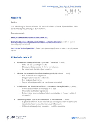 06.515· Narrativa interactiva · Pràctica · 2013-14 · Grau de Multimèdia
Estudis d'Informàtica Multimèdia i Telecomunicació

Recursos
Bàsics
Tots els continguts del curs són útils per elaborar aquesta pràctica, especialment a partir
de la unitat 5 pel que fa al guió d’un interactiu.
Complementaris
Enllaços recomanats sobre Narrativa Interactiva
Exemples de guions interactius d'alumnes de semestres anteriors (apartat de Guions
de productes interactius)
Laboratori d’eines - Diagrames - Eines i articles relacionats amb la creació de diagrames
de flux.

Criteris de valoració
1. Ajustament als requeriments exposats a l'enunciat. (1 punt)
○ Hi ha tots els apartats proposats.
○ El document es presenta de forma estructurada.
○ La presentació és neta, clara i creativa.
2. Habilitat per a la comunicació fluida i capacitat de síntesi. (1 punt)
○ Ben escrit i de fàcil comprensió.
○ Diagrama de fluxos clar i entenedor.
○ Bon ús d'adjectius i verbs.
○ Sense faltes d'ortografia o de construcció gramatical.
3. Plantejament del producte interactiu i coherència de la proposta. (2 punts)
○ Claredat i eficàcia en la descripció de la idea.
○ Originalitat o utilitat de la proposta.
○ Determinació argumentada del públic objectiu (qui és l'usuari i qui és el
comprador).
4. Desenvolupament raonat del disseny de la interactivitat. (2 punts)
○ Explicació coherent, fluida i raonada de com es presenten els continguts
i s'estableix la comunicació entre l'usuari i l'aplicació.
○ Utilització adequada dels conceptes i variables estudiats.

3

 