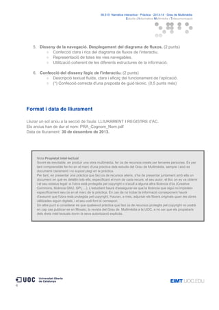 06.515· Narrativa interactiva · Pràctica · 2013-14 · Grau de Multimèdia
Estudis d'Informàtica Multimèdia i Telecomunicació

5. Disseny de la navegació. Desplegament del diagrama de fluxos. (2 punts)
○ Confecció clara i rica del diagrama de fluxos de l'interactiu.
○ Representació de totes les vies navegables.
○ Utilització coherent de les diferents estructures de la informació.
6. Confecció del disseny lògic de l'interactiu. (2 punts)
○ Descripció textual fluida, clara i eficaç del funcionament de l'aplicació.
○ (*) Confecció correcta d'una proposta de guió tècnic. (0,5 punts més)

Format i data de lliurament
Lliurar un sol arxiu a la secció de l'aula: LLIURAMENT I REGISTRE d'AC.
Els arxius han de dur el nom: PRA_Cognom_Nom.pdf
Data de lliurament: 30 de desembre de 2013.

Nota Propietat intel·lectual
Sovint és inevitable, en produir una obra multimèdia, fer ús de recursos creats per terceres persones. És per
tant comprensible fer-ho en el marc d'una pràctica dels estudis del Grau de Multimèdia, sempre i això es
documenti clarament i no suposi plagi en la pràctica.
Per tant, en presentar una pràctica que faci ús de recursos aliens, s'ha de presentar juntament amb ella un
document en què es detallin tots ells, especificant el nom de cada recurs, el seu autor, el lloc on es va obtenir
i el seu estatus legal: si l'obra està protegida pel copyright o s'acull a alguna altra llicència d'ús (Creative
Commons, llicència GNU, GPL ...). L'estudiant haurà d'assegurar-se que la llicència que sigui no impedeix
específicament seu ús en el marc de la pràctica. En cas de no trobar la informació corresponent haurà
d'assumir que l'obra està protegida pel copyright. Hauran, a més, adjuntar els fitxers originals quan les obres
utilitzades siguin digitals, i el seu codi font si correspon.
Un altre punt a considerar és que qualsevol pràctica que faci ús de recursos protegits pel copyright no podrà
en cap cas publicar-se en Mosaic, la revista del Grau de Multimèdia a la UOC, a no ser que els propietaris
dels drets intel·lectuals donin la seva autorització explícita.

4

 