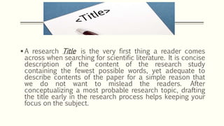  A research Title is the very first thing a reader comes
across when searching for scientific literature. It is concise
description of the content of the research study
containing the fewest possible words, yet adequate to
describe contents of the paper for a simple reason that
we do not want to mislead the readers. After
conceptualizing a most probable research topic, drafting
the title early in the research process helps keeping your
focus on the subject.
 