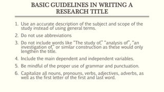 BASIC GUIDELINES IN WRITING A
RESEARCH TITLE
1. Use an accurate description of the subject and scope of the
study instead of using general terms.
2. Do not use abbreviations
3. Do not include words like “The study of,” “analysis of”, “an
investigation of,” or similar construction as these would only
lengthen the title.
4. Include the main dependent and independent variables.
5. Be mindful of the proper use of grammar and punctuation.
6. Capitalize all nouns, pronouns, verbs, adjectives, adverbs, as
well as the first letter of the first and last word.
 
