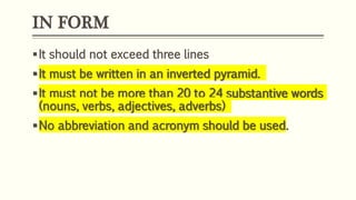IN FORM
It should not exceed three lines
It must be written in an inverted pyramid.
It must not be more than 20 to 24 substantive words
(nouns, verbs, adjectives, adverbs)
No abbreviation and acronym should be used.
 