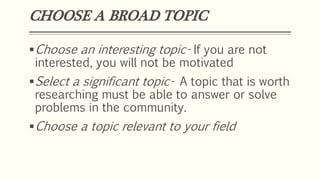CHOOSE A BROAD TOPIC
Choose an interesting topic- If you are not
interested, you will not be motivated
Select a significant topic- A topic that is worth
researching must be able to answer or solve
problems in the community.
Choose a topic relevant to your field
 