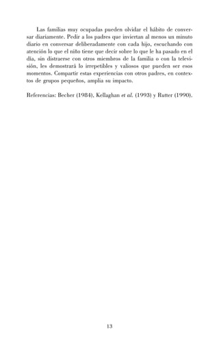 13
Las familias muy ocupadas pueden olvidar el hábito de conver-
sar diariamente. Pedir a los padres que inviertan al menos un minuto
diario en conversar deliberadamente con cada hijo, escuchando con
atención lo que el niño tiene que decir sobre lo que le ha pasado en el
día, sin distraerse con otros miembros de la familia o con la televi-
sión, les demostrará lo irrepetibles y valiosos que pueden ser esos
momentos. Compartir estas experiencias con otros padres, en contex-
tos de grupos pequeños, amplia su impacto.
Referencias: Becher (1984), Kellaghan et al. (1993) y Rutter (1990).
 