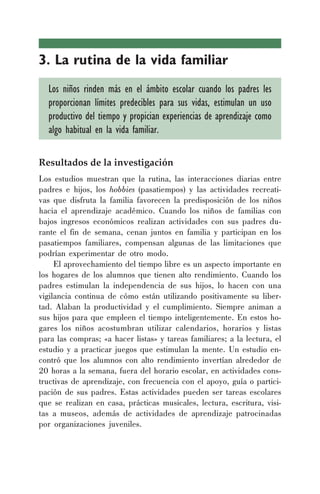 3. La rutina de la vida familiar
Los niños rinden más en el ámbito escolar cuando los padres les
proporcionan límites predecibles para sus vidas, estimulan un uso
productivo del tiempo y propician experiencias de aprendizaje como
algo habitual en la vida familiar.
Resultados de la investigación
Los estudios muestran que la rutina, las interacciones diarias entre
padres e hijos, los hobbies (pasatiempos) y las actividades recreati-
vas que disfruta la familia favorecen la predisposición de los niños
hacia el aprendizaje académico. Cuando los niños de familias con
bajos ingresos económicos realizan actividades con sus padres du-
rante el fin de semana, cenan juntos en familia y participan en los
pasatiempos familiares, compensan algunas de las limitaciones que
podrían experimentar de otro modo.
El aprovechamiento del tiempo libre es un aspecto importante en
los hogares de los alumnos que tienen alto rendimiento. Cuando los
padres estimulan la independencia de sus hijos, lo hacen con una
vigilancia continua de cómo están utilizando positivamente su liber-
tad. Alaban la productividad y el cumplimiento. Siempre animan a
sus hijos para que empleen el tiempo inteligentemente. En estos ho-
gares los niños acostumbran utilizar calendarios, horarios y listas
para las compras; «a hacer listas» y tareas familiares; a la lectura, el
estudio y a practicar juegos que estimulan la mente. Un estudio en-
contró que los alumnos con alto rendimiento invertían alrededor de
20 horas a la semana, fuera del horario escolar, en actividades cons-
tructivas de aprendizaje, con frecuencia con el apoyo, guía o partici-
pación de sus padres. Estas actividades pueden ser tareas escolares
que se realizan en casa, prácticas musicales, lectura, escritura, visi-
tas a museos, además de actividades de aprendizaje patrocinadas
por organizaciones juveniles.
 