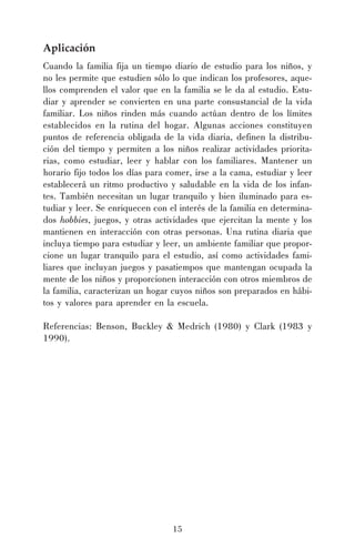 15
Aplicación
Cuando la familia fija un tiempo diario de estudio para los niños, y
no les permite que estudien sólo lo que indican los profesores, aque-
llos comprenden el valor que en la familia se le da al estudio. Estu-
diar y aprender se convierten en una parte consustancial de la vida
familiar. Los niños rinden más cuando actúan dentro de los límites
establecidos en la rutina del hogar. Algunas acciones constituyen
puntos de referencia obligada de la vida diaria, definen la distribu-
ción del tiempo y permiten a los niños realizar actividades priorita-
rias, como estudiar, leer y hablar con los familiares. Mantener un
horario fijo todos los días para comer, irse a la cama, estudiar y leer
establecerá un ritmo productivo y saludable en la vida de los infan-
tes. También necesitan un lugar tranquilo y bien iluminado para es-
tudiar y leer. Se enriquecen con el interés de la familia en determina-
dos hobbies, juegos, y otras actividades que ejercitan la mente y los
mantienen en interacción con otras personas. Una rutina diaria que
incluya tiempo para estudiar y leer, un ambiente familiar que propor-
cione un lugar tranquilo para el estudio, así como actividades fami-
liares que incluyan juegos y pasatiempos que mantengan ocupada la
mente de los niños y proporcionen interacción con otros miembros de
la familia, caracterizan un hogar cuyos niños son preparados en hábi-
tos y valores para aprender en la escuela.
Referencias: Benson, Buckley & Medrich (1980) y Clark (1983 y
1990).
 