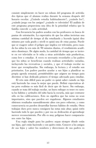 17
consiste simplemente en hacer un esbozo del programa de activida-
des típicas que el alumno realiza durante la semana después del
horario escolar. ¿Cuándo estudia habitualmente?, ¿cuándo lee?,
¿cuándo juega con los amigos? ¿cuándo ve televisión? El análisis de
este programa proporciona una idea de la prioridad relativa que la
familia concede a cada actividad.
Con frecuencia los padres acuden con los profesores en busca de
pautas de orientación. La expectativa de que los niños inviertan una
mínima cantidad de tiempo al día estudiando y leyendo (quizá diez
minutos por cada grado y nivel) es quizá una de estas pautas. Puede
que se exagere sobre el peligro que implica ver televisión, pero cuan-
do los niños la ven más de 90 minutos diarios, el rendimiento acadé-
mico disminuye. De algún modo, la cantidad de tiempo que se invier-
te en ver televisión se le roba a otras actividades más productivas,
como leer o estudiar. A veces es necesario recordarles a los padres
que los niños se benefician cuando realizan actividades variadas,
incluyendo las recreativas y sociales, y que el trabajo escolar no
tiene que reemplazarlas. Sin embargo, la lectura y el estudio son
prioritarios. Los padres pueden ayudar a sus hijos a planificar su
propia agenda semanal, permitiéndoles que asignen un tiempo para
divertirse si han dedicado primero el tiempo adecuado para estudiar.
El reto más difícil para un padre es quizá saber cuándo su hijo
está haciendo las cosas lo mejor que puede. Definir expectativas al-
tas pero realistas es más fácil de decir que de hacer. Sin embargo,
cuando se trata del trabajo escolar, un buen enfoque es tener en cuen-
ta los hábitos y actitudes del niño hacia la escuela, más que centrarse
sólo en las calificaciones. Esto no significa que las notas no sean
importantes, sino que pueden ser engañosas. Algunos estudiantes
obtienen resultados razonablemente altos con poco esfuerzo, y como
consecuencia no pueden desarrollar buenos hábitos de estudio. Otros
trabajan duro pero nunca consiguen las notas más altas; quizá estén
haciendo todo lo que pueden y por eso su dedicación al aprendizaje
merece reconocimiento. Por ello es muy peligroso hacer comparacio-
nes entre los hijos.
Una regla simple para los padres: sepan siempre dónde están
sus hijos, qué están haciendo y con quién están. Conocer a los amigos
de sus hijos y saber los nombres y direcciones de sus padres es
 