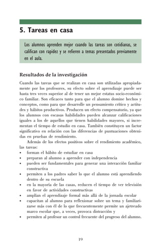 19
5. Tareas en casa
Los alumnos aprenden mejor cuando las tareas son cotidianas, se
califican con rapidez y se refieren a temas presentados previamente
en el aula.
Resultados de la investigación
Cuando las tareas que se realizan en casa son utilizadas apropiada-
mente por los profesores, su efecto sobre el aprendizaje puede ser
hasta tres veces superior al de tener un mejor estatus socio-económi-
co familiar. Son eficaces tanto para que el alumno domine hechos y
conceptos, como para que desarrolle un pensamiento crítico y actitu-
des y hábitos productivos. Producen un efecto compensatorio, ya que
los alumnos con escasas habilidades pueden alcanzar calificaciones
iguales a los de aquellos que tienen habilidades mayores, si incre-
mentan el tiempo de estudio en casa. También constituyen un factor
significativo en relación con las diferencias de puntuaciones obteni-
das en pruebas de rendimiento.
Además de los efectos positivos sobre el rendimiento académico,
las tareas:
• forman el hábito de estudiar en casa
• preparan al alumno a aprender con independencia
• pueden ser fundamentales para generar una interacción familiar
constructiva
• permiten a los padres saber lo que el alumno está aprendiendo
dentro de su escuela
• en la mayoría de las casas, reducen el tiempo de ver televisión
en favor de actividades constructivas
• amplían el aprendizaje formal más allá de la jornada escolar
• capacitan al alumno para reflexionar sobre un tema y familiari-
zarse más con él de lo que frecuentemente permite un ajetreado
marco escolar que, a veces, provoca distracción y
• permiten al profesor un control frecuente del progreso del alumno.
 
