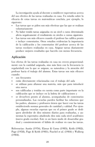 20
La investigación ayuda al docente a establecer expectativas acerca
del uso efectivo de las tareas realizadas en casa. Un estudio sobre la
eficacia de estas tareas en matemáticas concluía, por ejemplo, lo
siguiente:
• Las tareas que se piden son más efectivas que las que se realizan
voluntariamente
• No haber tenido tareas asignadas en un nivel o curso determinado
afecta negativamente el rendimiento en niveles o cursos siguientes
• Las tareas son más eficaces cuando el profesor las califica pronto
e incluye comentarios. Otros estudios evidencian la importancia
de la calificación y los comentarios del profesor acerca de las
tareas escolares realizadas en casa. Asignar tareas diariamente
produce mejores resultados que hacerlo con menos frecuencia.
Aplicación
Los efectos de las tareas realizadas en casa no crecen proporcional-
mente con la cantidad asignada, sino más bien con la frecuencia (o
regularidad) con la que se asignan, su naturaleza y la atención del
profesor hacia el trabajo del alumno. Estas tareas son más eficaces
cuando:
• son frecuentes
• están directamente relacionadas con el trabajo del aula
• se utilizan para afianzar una materia, más que para introducir
otra nueva
• son calificadas y tenidas en cuenta como parte importante en la
calificación que se incluye en la boleta de calificaciones y
• se devuelven pronto al alumno, acompañadas de comentarios
personalizados. Las escuelas pueden facilitar los esfuerzos que
los padres, alumnos y profesores tienen que hacer con las tareas
estableciendo normas generales de cantidad y calidad. Por ejem-
plo, algunas escuelas esperan que en el primer grado se dedi-
quen alrededor de diez minutos diarios para realizarlas, y au-
mentan la expectativa añadiendo diez más cada nivel académico
(nuevo grado escolar). Este es un buen modo de desarrollar gra-
dual y consistentemente el hábito de realizar en casa las tareas.
Referencias: Austin (1976), Elawar & Corno (1985), Keith (1982),
Page (1958), Page & Keith (1981), Paschel et al. (1984) y Walberg
(1984).
 