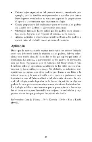 25
• Existen bajas expectativas del personal escolar, asumiendo, por
ejemplo, que las familias monoparentales o aquellas que tienen
bajos ingresos económicos no van a ser capaces de proporcionar
el apoyo y la orientación que requieren sus hijos
• Escasa preparación del profesorado para involucrar a los padres
en labores que faciliten el aprendizaje académico
• Obstáculos laborales hacen difícil que los padres estén disponi-
bles en los horarios que requiere el personal de la escuela
• Algunas actitudes o experiencias negativas llevan a los padres a
querer evitar el contacto con el personal del colegio.
Aplicación
Dado que la escuela puede esperar tener tanto un acceso limitado
como una influencia sobre la mayoría de los padres, debería selec-
cionar con mucho cuidado los modos en los que espera que éstos se
involucren. En general, la participación de los padres en actividades
con sus hijos relacionadas con el currículo del hogar produce más
beneficios sobre el aprendizaje académico de los niños que su inter-
vención en las actividades escolares. No obstante, las relaciones que
mantienen los padres con otros padres que llevan a sus hijos a la
misma escuela, y la comunicación entre padres y profesores, son
importantes para el éxito académico del alumnado. Además, la cali-
dad del colegio puede depender de la buena disposición de algunos
padres de estar presentes cuando se toman decisiones institucionales.
La tipología señalada anteriormente puede proporcionar a las escue-
las un buen marco para desarrollar un conjunto de actividades y pro-
gramas de en los que participen los padres de famila.
Referencias: Carr & Wilson (1997), Epstein (1995) y Yap y Enoki
(1995).
 