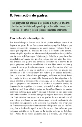 26
8. Formación de padres
Los programas que enseñan a los padres a mejorar el ambiente
familiar en beneficio del aprendizaje de los niños toman una
variedad de formas y pueden producir resultados importantes.
Resultados de la investigación
Las actividades para la formación de los padres incluyen visitas a los
hogares por parte de los formadores, sesiones grupales dirigidas por
padres previamente entrenados, así como cursos y talleres desarro-
llados por expertos. El modelo de visitas a domicilio está general-
mente dirigido a padres de niños en edad preescolar e incluye infor-
mación acerca de las etapas del desarrollo del niño y ejemplos sobre
actividades apropiadas que pueden realizar con sus hijos. Las sesio-
nes grupales con padres les permiten aprender en el marco de un
grupo pequeño, realizar actividades con sus hijos entre sesiones y
compartir sus experiencias con otros padres. Cuando son dirigidas
por otros padres, en vez de profesores o expertos, los grupos son
distendidos y no suscitan temor. Los talleres y los cursos desarrolla-
dos por expertos (educadores, psicólogos, pediatras, etcétera) tienen
la ventaja de tener un contenido basado en la investigación y de
poder acceder al conocimiento profesional. La investigación muestra
que los programas que enseñan a las madres a mejorar la calidad de
la estimulación cognitiva y la interacción verbal producen efectos in-
mediatos en el desarrollo intelectual de los niños. Cuando los padres
aprenden sistemas para guiar y orientar el tiempo de sus hijos fuera
del ámbito escolar, los niños consiguen mejores resultados académi-
cos. Las escuelas que enseñan a los padres formas de reforzar el
aprendizaje académico de sus hijos en casa encuentran alumnos más
motivados para aprender y de asistencia más regular. Los programas
de formación mejoran la comunicación de los padres con los profeso-
res y las actitudes de aquellos hacia la escuela. Los esfuerzos para
estimular actividades de lectura en la familia mejoran las habilida-
des lectoras de los niños, acercándolos a la lectura. Los programas
 