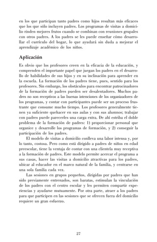 27
en los que participan tanto padres como hijos resultan más eficaces
que los que sólo incluyen padres. Los programas de visitas a domici-
lio rinden mejores frutos cuando se combinan con reuniones grupales
con otros padres. A los padres se les puede enseñar cómo desarro-
llar el currículo del hogar, lo que ayudará sin duda a mejorar el
aprendizaje académico de los niños.
Aplicación
Es obvio que los profesores creen en la eficacia de la educación, y
comprenden el importante papel que juegan los padres en el desarro-
llo de habilidades de sus hijos y en su inclinación para aprender en
la escuela. La formación de los padres tiene, pues, sentido para los
profesores. Sin embargo, los obstáculos para encontrar patrocinadores
de la formación de padres pueden ser desalentadores. Muchos pa-
dres no son receptivos a las buenas intenciones de los organizadores de
los programas, y contar con participantes puede ser un proceso frus-
trante que consume mucho tiempo. Los profesores generalmente tie-
nen ya suficiente quehacer en sus aulas y con sus alumnos; trabajar
con padres puede parecerles una carga extra. De ahí estriba el doble
problema de la formación de padres: 1) proporcionar personal que
organice y desarrolle los programas de formación, y 2) conseguir la
participación de los padres.
El modelo de visitas a domicilio conlleva una labor intensa y, por
lo tanto, costosa. Pero como está dirigido a padres de niños en edad
preescolar, tiene la ventaja de contar con una clientela muy receptiva
a la formación de padres. Este modelo permite acercar el programa a
sus casas, hacer las visitas a domicilio atractivas para los padres,
ubicar al educador en el marco natural de la familia, y centrarse en
una sola familia cada vez.
Las sesiones en grupos pequeños, dirigidas por padres que han
sido previamente entrenados, son baratas, estimulan la vinculación
de los padres con el centro escolar y les permiten compartir expe-
riencias y ayudarse mutuamente. Por otra parte, atraer a los padres
para que participen en las sesiones que se ofrecen fuera del domicilio
requiere un gran esfuerzo.
 